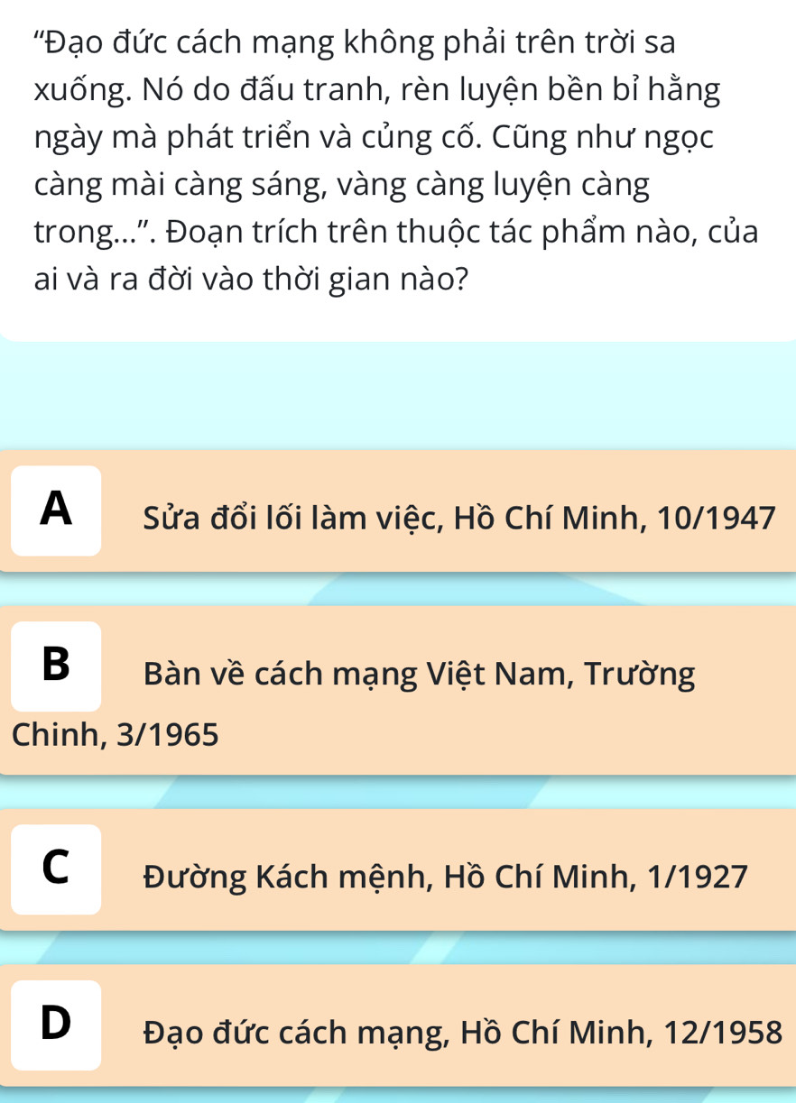 ''Đạo đức cách mạng không phải trên trời sa
xuống. Nó do đấu tranh, rèn luyện bền bỉ hằng
ngày mà phát triển và củng cố. Cũng như ngọc
càng mài càng sáng, vàng càng luyện càng
trong...''. Đoạn trích trên thuộc tác phẩm nào, của
ai và ra đời vào thời gian nào?
A Sửa đổi lối làm việc, Hồ Chí Minh, 10/1947
B Bàn về cách mạng Việt Nam, Trường
Chinh, 3/1965
C Đường Kách mệnh, Hồ Chí Minh, 1/1927
D Đạo đức cách mạng, Hồ Chí Minh, 12/1958