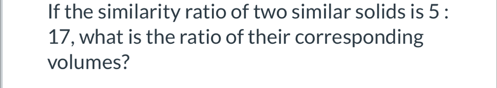 If the similarity ratio of two similar solids is 5 :
17, what is the ratio of their corresponding 
volumes?