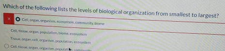 Which of the following lists the levels of biological organization from smallest to largest?
× Gell, organ, organism, ecosystem, community, biome
Cell, tissue, organ, population, biome, ecosystem
Tissue, organ, cell, organism, population, ecosystem
Cell, tissue, organ, organism, population, comm