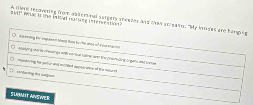 out!" What is the initial nursing intervention? A client recovering from abdominal surgery sneezes and then screams, “My insides are hanging
assessing for impaired blood flow to the area of evisceration
applying sterile dressings with normal saline over the protruding organs and tissue
monitoring for pallor and mottled appearance of the wound
contacting the surgeon
SUBMIT ANSWER