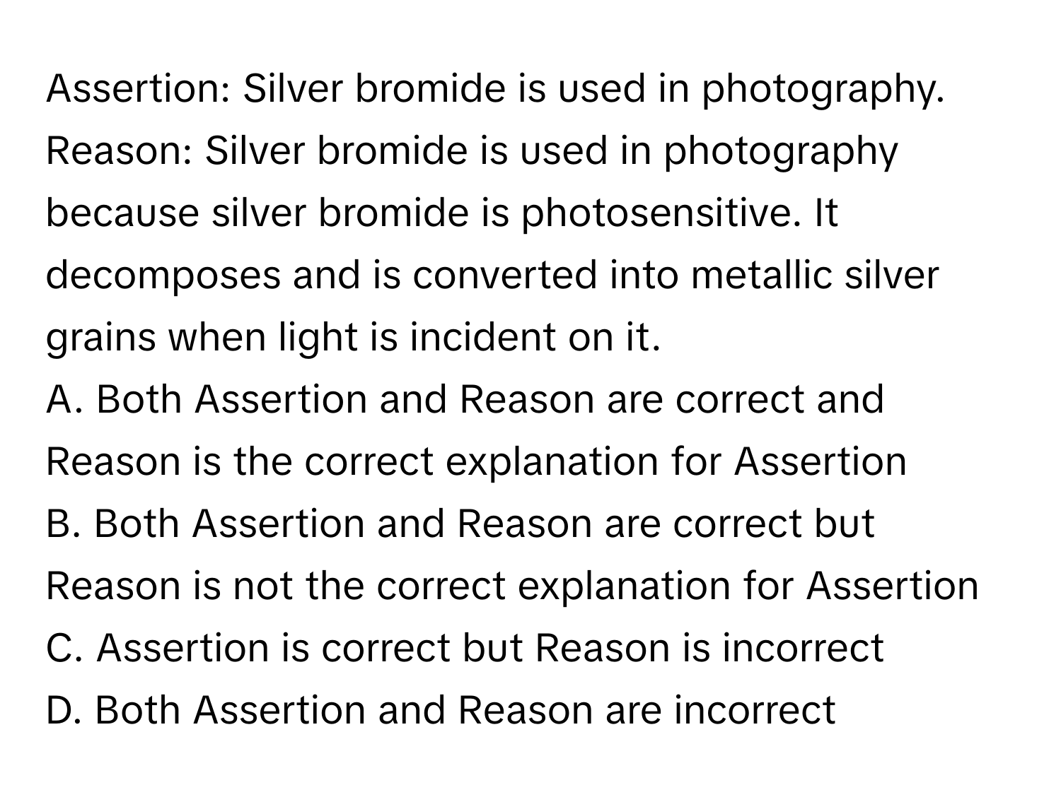 Assertion: Silver bromide is used in photography. 
Reason: Silver bromide is used in photography because silver bromide is photosensitive. It decomposes and is converted into metallic silver grains when light is incident on it.

A. Both Assertion and Reason are correct and Reason is the correct explanation for Assertion
B. Both Assertion and Reason are correct but Reason is not the correct explanation for Assertion
C. Assertion is correct but Reason is incorrect
D. Both Assertion and Reason are incorrect