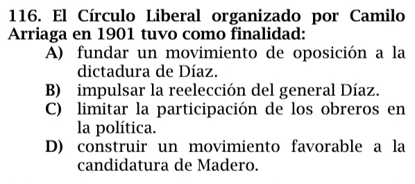 El Círculo Liberal organizado por Camilo
Arriaga en 1901 tuvo como finalidad:
A) fundar un movimiento de oposición a la
dictadura de Díaz.
B) impulsar la reelección del general Díaz.
C) limitar la participación de los obreros en
la política.
D) construir un movimiento favorable a la
candidatura de Madero.