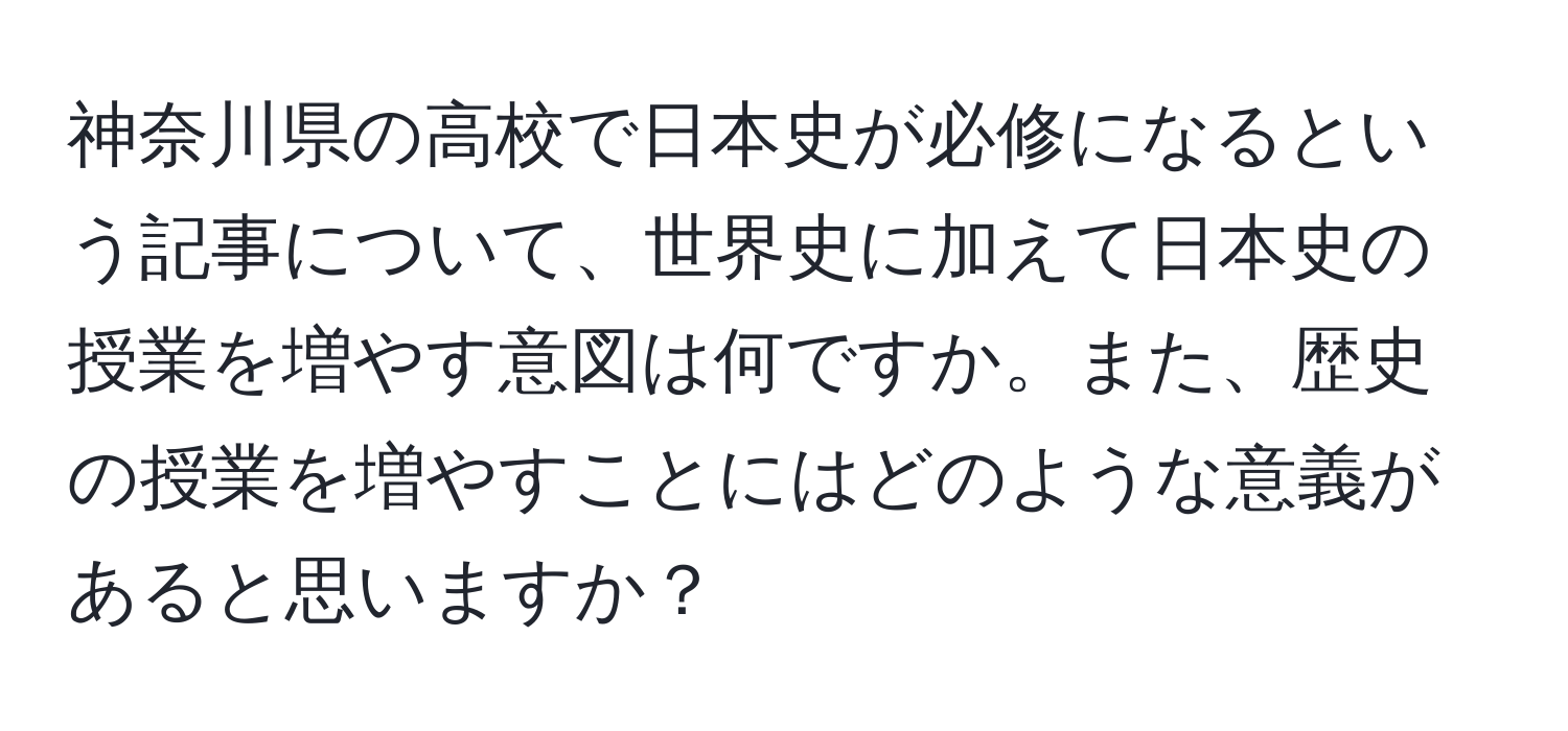 神奈川県の高校で日本史が必修になるという記事について、世界史に加えて日本史の授業を増やす意図は何ですか。また、歴史の授業を増やすことにはどのような意義があると思いますか？