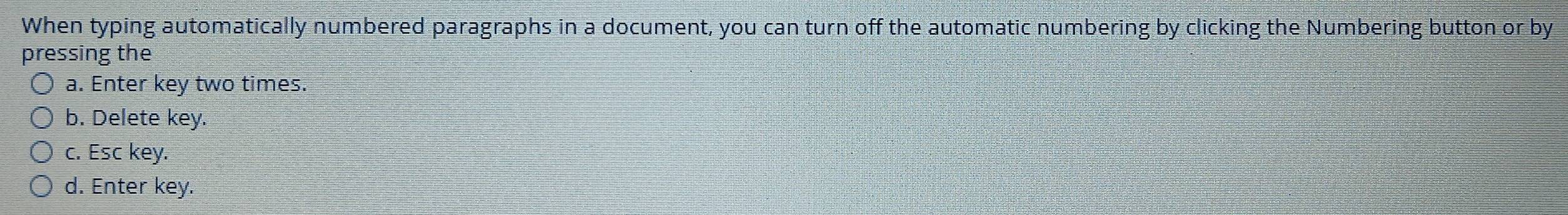 When typing automatically numbered paragraphs in a document, you can turn off the automatic numbering by clicking the Numbering button or by
pressing the
a. Enter key two times.
b. Delete key.
c. Esc key.
d. Enter key.