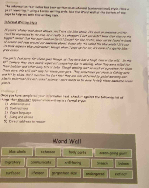 The information text below has been written in an informal (conversational) style. Hove a
go at rewriting it using a formal writing style. Use the Ward Wall at the bottom of the
page to help you with this writing task.
Informal Writing Style
If you're 'whaley' mad about whales, you'll love the blue whale. It's such on awesome critter
You'll be impressed by its size, as it really is a whopper! I bet you didn't know that they're the
biggest animal that has ever lived on Earth? Except for the Arctic, they can be found in loads
of oceans and seas around our awesome planet. Guess why it's called the blue whole? It's caz
its body appears blue underwater, though when it pops up for air, it's more of a spotty blue-
grey colour.
You gotta feel sorry for these guys though, as they have had a tough time in the wild. In the
19° Century they were nearly wiped out completing due to whaling, when they were killed for
their blubber and other body bits 'n' bobs. Though whaling isn't so much of a problem for them
these days, life still ain't easy for these poor guys. They sometimes get stuck in fishing nets
and hit by ships. Did I mention the fact that they are also affected by global warming and
plastic pollution? It's not rocket science - more needs to be done to help these awesome scean
giants
Challenge 2
Once you have completed your information text, check it against the following list of
things that shouldn't appear when writing in a formal style:
1). Abbreviations
2) Contractions
3) Vague language
4) Slang and idioms
5) Direct address to reader
Word Wall
blue whale cetacean body parts ocean-going giant
migratory communicate krill-loving breach baleen
surfaced lifespan gargantuan size endangered extinct