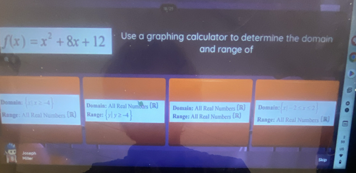 f(x)=x^2+8x+12 Use a graphing calculator to determine the domain
and range of
Domain:  x|x≥ -4 Domain: All Real Numbors [R] Domain: All Real Numbers (R) Domain:  x|-2≤ x≤ 2
Range: All Real Numbers (R) Range:  y|y≥ -4 Range: All Real Numbers (R) Range: All Real Numbers [R]
Joseph