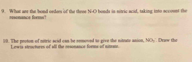 What are the bond orders of the three N-O bonds in nitric acid, taking into account the 
resonance forms? 
10. The proton of nitric acid can be removed to give the nitrate anion, NO_3 Draw the 
Lewis structures of all the resonance forms of nitrate.