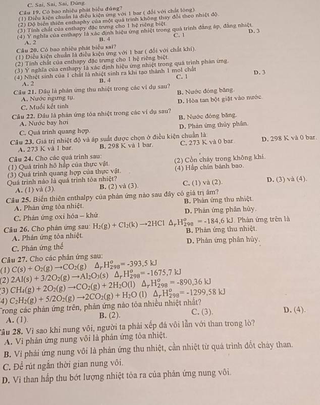 C. Sai, Sai, Sai, Đúng
Câu 19. Có bao nhiều phát biểu đủng?
(1) Điều kiện chuẩn là điều kiện ứng với 1 bar ( đổi với chất lòng)
(2) Độ biển thiên enthaphy của một quá trình không thay đổi theo nhiệt độ.
(3) Tính chất của enthapy đặc trưng cho 1 hệ riêng biệt
(4) Ý nghĩa của enthapy là xác định hiệu ứng nhiệt trong quả trình đẳng áp, đẳng nhiệt. D. 3
A. 2 B. 4 C. 1
Cầu 20. Có bao nhiêu phát biểu sai?
(1) Điều kiện chuẩn là điều kiện ứng với 1 bar ( đổi với chất khí).
(2) Tính chất của enthapy đặc trưng cho 1 hệ riêng biệt
(3) Ý nghĩa của enthapy là xác định hiệu ứng nhiệt trong quá trình phản ứng.
(4) Nhiệt sinh của 1 chất là nhiệt sinh ra khi tạo thành 1 mol chất C. 1 D. 3
A. 2 B. 4
Cầu 21. Đầu là phản ứng thu nhiệt trong các ví dụ sau?
A. Nước ngưng tụ B. Nước đóng băng
C. Muối kết tinh D. Hòa tan bột giặt vào nước
Câu 22. Đầu là phân ứng tóa nhiệt trong các ví dụ sau?
A. Nước bay hơi B. Nước đóng băng.
C. Quá trình quang hợp D. Phản ứng thủy phân
Câu 23. Giá trị nhiệt độ và áp suất được chọn ở điều kiện chuẩn là
A. 273 K và l bar B. 298 K và 1 bar. C. 273 K và 0 bar D. 298 K và 0 bar
Câu 24. Cho các quá trình sau:
(1) Quá trình hô hấp của thực vật. (2) Cồn cháy trong không khi.
(3) Quả trinh quang hợp của thực vật. (4) Hầp chín bánh bao.
Quá trình nào là quá trình tỏa nhiệt? D. (3) và (4).
A. (1) và (3) B. (2) và (3). C. (1) và (2).
Câu 25. Biển thiên enthalpy của phản ứng nào sau đây có giá trị âm?
A. Phản ứng tỏa nhiệt B. Phân ứng thu nhiệt.
C. Phản ứng oxi hóa — khử D. Phản ứng phân hủy
Phản ứng trên là
Câu 26. Cho phản ứng sau H_2(g)+Cl_2(k)to 2HCl△ _rH_(298)^o=-184,6KJ B. Phản ứng thu nhiệt.
A. Phản ứng tỏa nhiệt
C. Phản ứng thế D. Phản ứng phân hủy.
Câu 27. Cho các phản ứng sau:
(1) 2Al(s)+3/2O_2(g)to Al_2O_3(s)△ _rH_(298)^o=-1675,7kJ C(s)+O_2(g)to CO_2(g) △ _rH_(298)^o=-393,5kJ
(2)
(3) CH_4(g)+2O_2(g)to CO_2(g)+2H_2O(l)△ _rH_(298)^o=-890,36kJ
4) C_2H_2(g)+5/2O_2(g)to 2CO_2(g)+H_2O (1) △ _rH_(298)^o=-1299,58kJ
Trong các phản ứng trên, phản ứng nào tỏa nhiều nhiệt nhất? D. (4).
A. (1). B. (2). C. (3).
Cầu 28. Vì sao khi nung või, người ta phải xếp đá vôi lẫn với than trong lò?
A. Vi phản ứng nung vôi là phản ứng tỏa nhiệt.
B. Vi phải ứng nung vôi là phản ứng thu nhiệt, cần nhiệt từ quá trình đốt cháy than.
C. Để rút ngắn thời gian nung vôi.
D. Vì than hấp thu bớt lượng nhiệt tỏa ra của phản ứng nung vôi.