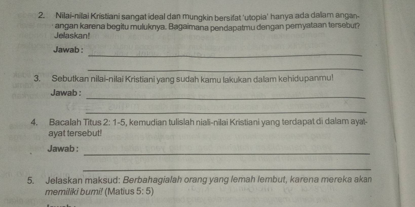 Nilai-nilai Kristiani sangat ideal dan mungkin bersifat ‘utopia’ hanya ada dalam angan- 
angan karena begitu muluknya. Bagaimana pendapatmu dengan pernyataan tersebut? 
Jelaskan! 
_ 
Jawab : 
_ 
3. Sebutkan nilai-nilai Kristiani yang sudah kamu lakukan dalam kehidupanmu! 
_ 
Jawab : 
_ 
4. Bacalah Titus 2:1-5 , kemudian tulislah niali-nilai Kristiani yang terdapat di dalam ayat- 
ayat tersebut! 
_ 
Jawab : 
_ 
5. Jelaskan maksud: Berbahagialah orang yang lemah lembut, karena mereka akan 
memiliki bumi! (Matius 5:5)