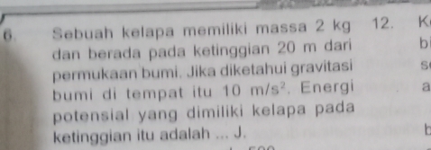 Sebuah kelapa memiliki massa 2 kg 12. K
dan berada pada ketinggian 20 m dari b 
permukaan bumi. Jika diketahui gravitasi s 
bumi di tempat itu 10m/s^2. Energi a 
potensial yang dimiliki kelapa pada 
ketinggian itu adalah ... J.