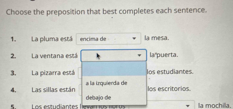 Choose the preposition that best completes each sentence.
1. La pluma está encima de la mesa.
2. La ventana está la puerta.
3. La pizarra está los estudiantes.
a la izquierda de
4. Las sillas están los escritorios.
debajo de
5. Los estudiantes lleván los líbros la mochila.