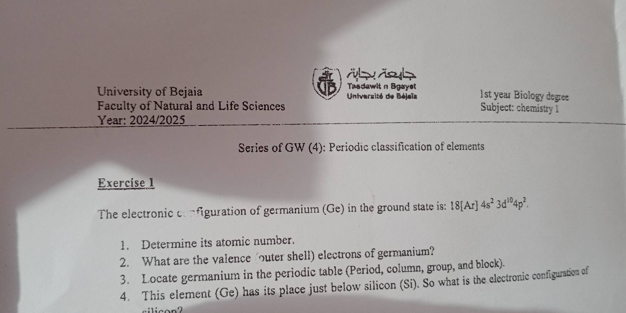 et 
University of Bejaia 
Tadawit n Bgayet 
Université de Béjeïa 1st year Biology degree 
Faculty of Natural and Life Sciences Subject: chemistry 1 
Year: 2024/2025 
Series of GW (4): Periodic classification of elements 
Exercise 1 
The electronic configuration of germanium (Ge) in the ground state is: 18[Ar]4s^23d^(10)4p^2. 
1. Determine its atomic number. 
2. What are the valence outer shell) electrons of germanium? 
3. Locate germanium in the periodic table (Period, column, group, and block). 
4. This element (Ge) has its place just below silicon (Si). So what is the electronic configuration of 
silicon?