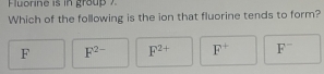 Fuorine is in grou 
Which of the following is the ion that fluorine tends to form?
F F^(2-) F^(2+) F^+ F^-