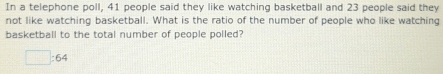 In a telephone poll, 41 people said they like watching basketball and 23 people said they 
not like watching basketball. What is the ratio of the number of people who like watching 
basketball to the total number of people polled?
□ :64