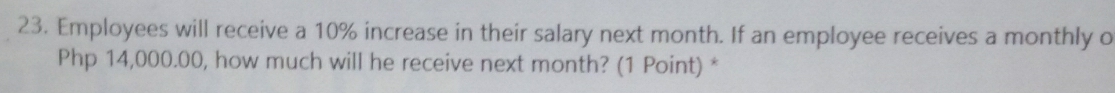 Employees will receive a 10% increase in their salary next month. If an employee receives a monthly o
Php 14,000.00, how much will he receive next month? (1 Point) *