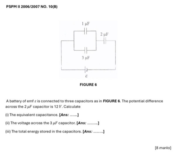 PSPM I 2006/2007 NO. 10(B) 
A battery of emf ε is connected to three capacitors as in FIGURE 6. The potential difference 
across the 2 μF capacitor is 12 V. Calculate 
(i) The equivalent capacitance. [Ans: ........] 
(ii) The voltage across the 3 μF capacitor. [Ans: ...........] 
(iii) The total energy stored in the capacitors. [Ans: .........] 
[8 marks]