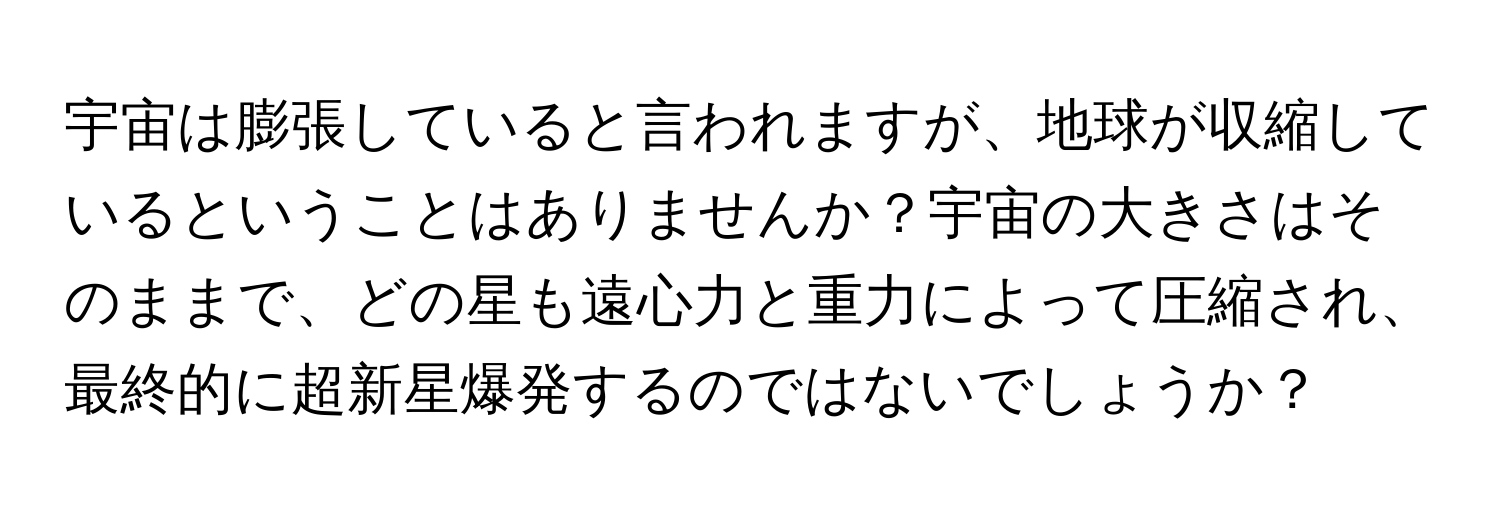 宇宙は膨張していると言われますが、地球が収縮しているということはありませんか？宇宙の大きさはそのままで、どの星も遠心力と重力によって圧縮され、最終的に超新星爆発するのではないでしょうか？