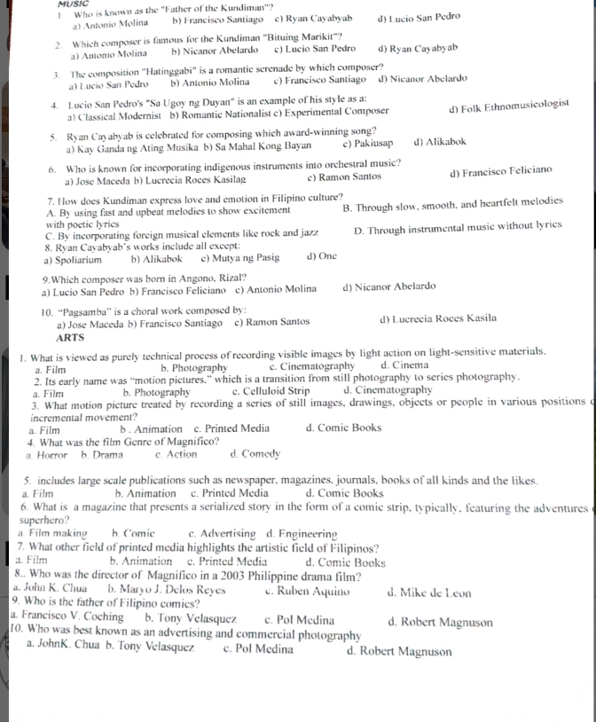 MUSIC
!  Who is known as the "Father of the Kundiman"?
a) António Molina b) Francisco Santiago c) Ryan Cayabyab d) Lucio San Pedro
2. Which composer is famous for the Kundiman "Bituing Marikit"?
a) António Molina b) Nicanor Abelardo c) Lucio San Pedro d) Ryan Cayabyab
3. The composition "Hatinggabi" is a romantic screnade by which composer?
a) Lucio San Pedro b) Antonio Molina c) Francisco Santiago d) Nicanor Abelardo
4. Lucio San Pedro's "Sa Ugoy ng Duyan" is an example of his style as a:
a) Classical Modernist b) Romantic Nationalist c) Experimental Composer d) Folk Ethnomusicologist
5. Ryan Cayabyab is celebrated for composing which award-winning song?
a) Kay Ganda ng Ating Musika b) Sa Mahal Kong Bayan c) Pakiusap d) Alikabok
6. Who is known for incorporating indigenous instruments into orchestral music?
a) Jose Maceda b) Lucrecia Roces Kasilag c) Ramon Santos d) Francisco Feliciano
7. How does Kundiman express love and emotion in Filipino culture?
A. By using fast and upbeat melodies to show excitement B. Through slow, smooth, and heartfelt melodies
with poetic lyrics
C. By incorporating foreign musical elements like rock and jazz D. Through instrumental music without lyrics
8. Ryan Cayabyab's works include all except:
a) Spoliarium b) Alikabok c) Mutya ng Pasig d)One
9.Which composer was born in Angono, Rizal?
a) Lucio San Pedro b) Francisco Feliciano c) Antonio Molina d) Nicanor Abelardo
10. “Pagsamba” is a choral work composed by:
a) Jose Maceda b) Francisco Santiago c) Ramon Santos d) Lucrecia Roces Kasila
ARTS
1. What is viewed as purely technical process of recording visible images by light action on light-sensitive materials.
a. Film b. Photography c. Cinematography d. Cinema
2. Its early name was “motion pictures,” which is a transition from still photography to series photography.
a. Film b. Photography c. Celluloid Strip d. Cinematography
3. What motion picture treated by recording a series of still images, drawings, objects or people in various positions c
incremental movement?
a. Film b . Animation c. Printed Media d. Comic Books
4. What was the film Genre of Magnifico?
a Horror b. Drama c. Action d. Comedy
5. includes large scale publications such as newspaper, magazines, journals, books of all kinds and the likes.
a. Film b. Animation c. Printed Media d. Comic Books
6. What is a magazine that presents a serialized story in the form of a comic strip, typically, featuring the adventures 
superhero?
a. Film making b. Comic c. Advertising d. Engineering
7. What other field of printed media highlights the artistic field of Filipinos?
a. Film b. Animation c. Printed Media d. Comic Books
8.. Who was the director of Magnifico in a 2003 Philippine drama film?
a. John K. Chua b. Maryo J. Delos Reyes c. Ruben Aquino d. Mike de Leon
9. Who is the father of Filipino comies?
a. Francisco V. Coching b. Tony Velasquez c. Pol Medina d. Robert Magnuson
10. Who was best known as an advertising and commercial photography
a. JohnK. Chua b. Tony Velasquez c. Pol Medina d. Robert Magnuson