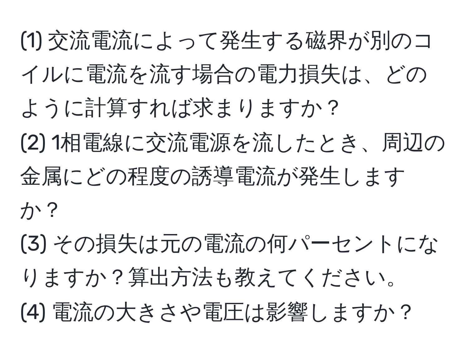 (1) 交流電流によって発生する磁界が別のコイルに電流を流す場合の電力損失は、どのように計算すれば求まりますか？  
(2) 1相電線に交流電源を流したとき、周辺の金属にどの程度の誘導電流が発生しますか？  
(3) その損失は元の電流の何パーセントになりますか？算出方法も教えてください。  
(4) 電流の大きさや電圧は影響しますか？