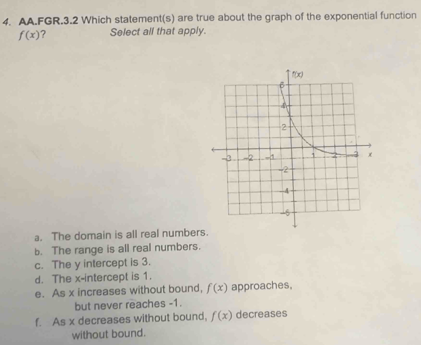 AA.FGR.3.2 Which statement(s) are true about the graph of the exponential function
f(x) ?
Select all that apply.
a. The domain is all real numbers.
b. The range is all real numbers.
c. The y intercept is 3.
d. The x-intercept is 1.
e. As x increases without bound, f(x) approaches,
but never reaches -1.
f. As x decreases without bound, f(x) decreases
without bound.