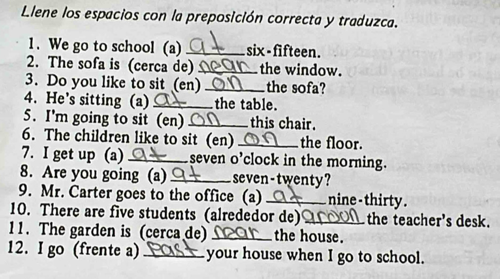 Llene los espacios con la preposición correcta y traduzca. 
1. We go to school (a) _six-fifteen. 
2. The sofa is (cerca de) _the window. 
3. Do you like to sit (en) _the sofa? 
4. He’s sitting (a) _the table. 
5. I'm going to sit (en) _this chair. 
6. The children like to sit (en) _the floor. 
7. I get up (a) _seven o’clock in the morning. 
8. Are you going (a) _seven-twenty? 
9. Mr. Carter goes to the office (a) _nine - thirty . 
10. There are five students (alrededor de) _the teacher's desk. 
11. The garden is (cerca de) _the house. 
12. I go (frente a) _your house when I go to school.