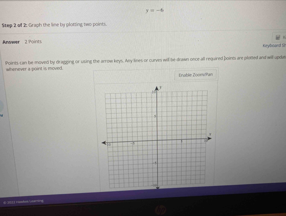 y=-6
Step 2 of 2: Graph the line by plotting two points. 
Answer 2 Points K 
Keyboard Sh 
Points can be moved by dragging or using the arrow keys. Any lines or curves will be drawn once all required points are plotted and will updat 
whenever a point is moved. 
Enable Zoom/Pan 

0 2022 Howkes Learning