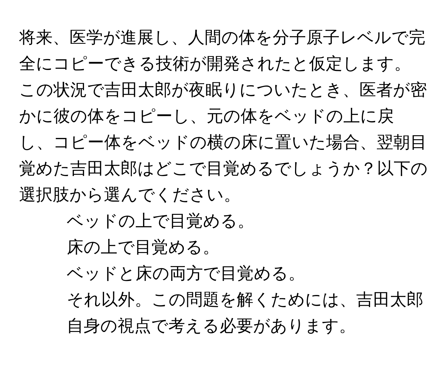 将来、医学が進展し、人間の体を分子原子レベルで完全にコピーできる技術が開発されたと仮定します。この状況で吉田太郎が夜眠りについたとき、医者が密かに彼の体をコピーし、元の体をベッドの上に戻し、コピー体をベッドの横の床に置いた場合、翌朝目覚めた吉田太郎はどこで目覚めるでしょうか？以下の選択肢から選んでください。  
1. ベッドの上で目覚める。  
2. 床の上で目覚める。  
3. ベッドと床の両方で目覚める。  
4. それ以外。この問題を解くためには、吉田太郎自身の視点で考える必要があります。