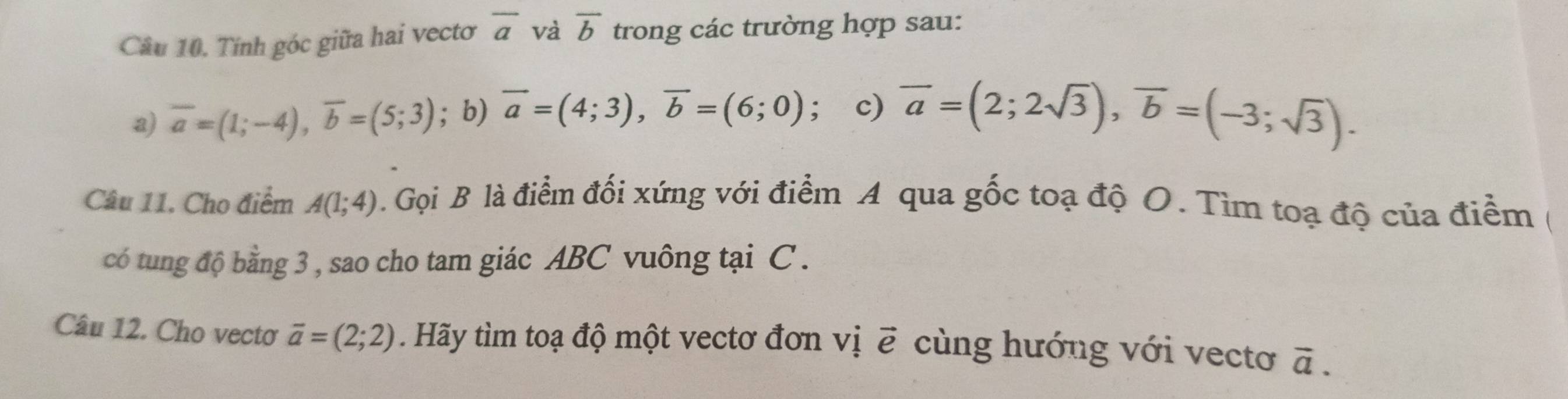 Tính góc giữa hai vectơ overline a và overline b trong các trường hợp sau: 
a) overline a=(1;-4), overline b=(5;3); b) vector a=(4;3), vector b=(6;0); c) overline a=(2;2sqrt(3)), overline b=(-3;sqrt(3)). 
Câu 11. Cho điểm A(1;4). Gọi B là điểm đối xứng với điểm A qua gốc toạ độ O. Tìm toạ độ của điểm ( 
có tung độ bằng 3 , sao cho tam giác ABC vuông tại C. 
Câu 12. Cho vectơ overline a=(2;2) Hãy tìm toạ độ một vectơ đơn vị ẽ cùng hướng với vectoơ overline a.