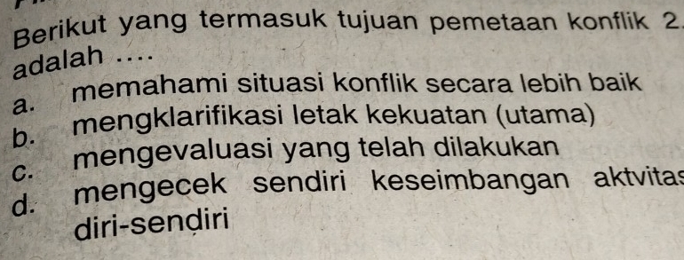 Berikut yang termasuk tujuan pemetaan konflik 2
adalah ....
a. memahami situasi konflik secara lebih baik
b. mengklarifikasi letak kekuatan (utama)
c. mengevaluasi yang telah dilakukan
d. mengecek sendiri keseimbangan aktvita
diri-sendiri