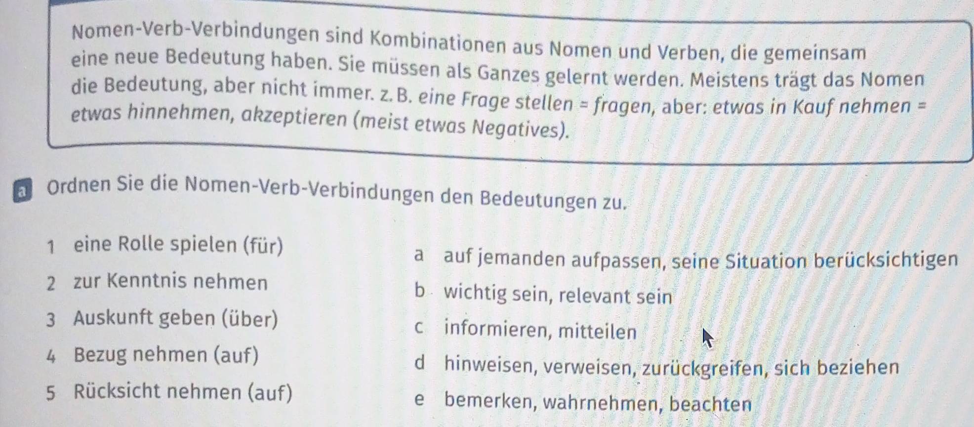 Nomen-Verb-Verbindungen sind Kombinationen aus Nomen und Verben, die gemeinsam
eine neue Bedeutung haben. Sie müssen als Ganzes gelernt werden. Meistens trägt das Nomen
die Bedeutung, aber nicht immer. z. B. eine Frage stellen = fragen, aber: etwas in Kauf nehmen =
etwas hinnehmen, akzeptieren (meist etwas Negatives).
D Ordnen Sie die Nomen-Verb-Verbindungen den Bedeutungen zu.
1 eine Rolle spielen (für)
a auf jemanden aufpassen, seine Situation berücksichtigen
2 zur Kenntnis nehmen b wichtig sein, relevant sein
3 Auskunft geben (über) cinformieren, mitteilen
4 Bezug nehmen (auf)
d hinweisen, verweisen, zurückgreifen, sich beziehen
5 Rücksicht nehmen (auf) ebemerken, wahrnehmen, beachten