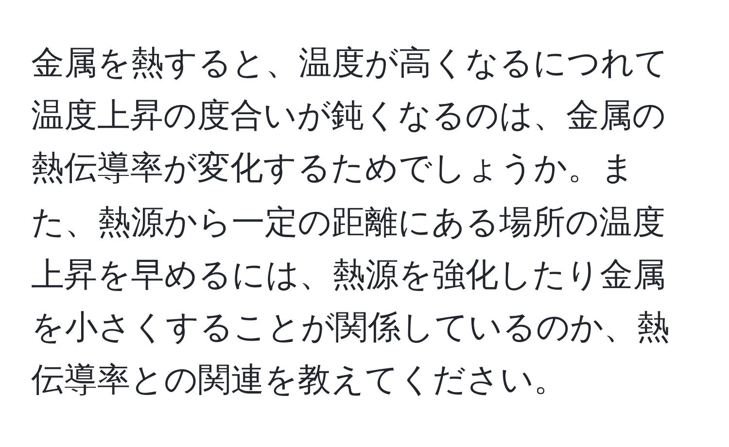 金属を熱すると、温度が高くなるにつれて温度上昇の度合いが鈍くなるのは、金属の熱伝導率が変化するためでしょうか。また、熱源から一定の距離にある場所の温度上昇を早めるには、熱源を強化したり金属を小さくすることが関係しているのか、熱伝導率との関連を教えてください。