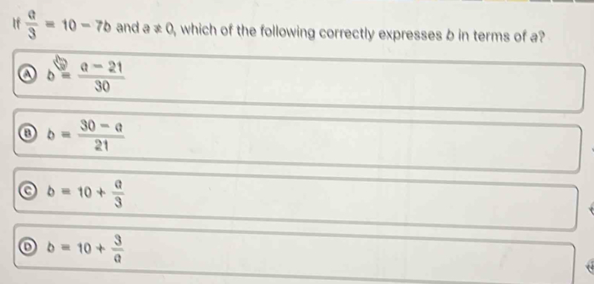 If  a/3 =10-7b and a ≠ 0 , which of the following correctly expresses b in terms of a?
a b= (a-21)/30 
③ b= (30-a)/21 
b=10+ a/3 
o b=10+ 3/a 