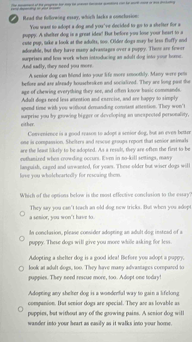 The movement of the prognese her may he uneven because questions can be wanth more or leas fincluding
peal depending on your unswer
a Read the following essay, which lacks a conclusion:
You want to adopt a dog and you've decided to go to a shelter for a
puppy. A shelter dog is a great idea! But before you lose your heart to a
cute pup, take a look at the adults, too. Older dogs may be less fluffy and
adorable, but they have many advantages over a puppy. There are fewer
surprises and less work when introducing an adult dog into your home.
And sadly, they need you more.
A senior dog can blend into your life more smoothly. Many were pets
before and are already housebroken and socialized. They are long past the
age of chewing everything they see, and often know basic commands.
Adult dogs need less attention and exercise, and are happy to simply
spend time with you without demanding constant attention. They won’t
surprise you by growing bigger or developing an unexpected personality,
either.
Convenience is a good reason to adopt a senior dog, but an even better
one is compassion. Shelters and rescue groups report that senior animals
are the least likely to be adopted. As a result, they are often the first to be
euthanized when crowding occurs. Even in no-kill settings, many
languish, caged and unwanted, for years. These older but wiser dogs will
love you wholeheartedly for rescuing them.
Which of the options below is the most effective conclusion to the essay?
They say you can't teach an old dog new tricks. But when you adopt
a senior, you won't have to.
In conclusion, please consider adopting an adult dog instead of a
puppy. These dogs will give you more while asking for less.
Adopting a shelter dog is a good idea! Before you adopt a puppy,
look at adult dogs, too. They have many advantages compared to
puppies. They need rescue more, too. Adopt one today!
Adopting any shelter dog is a wonderful way to gain a lifelong
companion. But senior dogs are special. They are as lovable as
puppies, but without any of the growing pains. A senior dog will
wander into your heart as easily as it walks into your home.