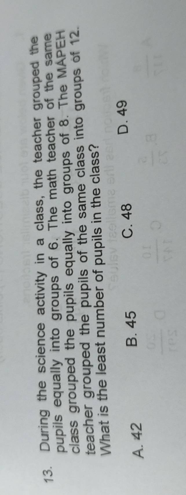 During the science activity in a class, the teacher grouped the
pupils equally into groups of 6. The math teacher of the same
class grouped the pupils equally into groups of 8. The MAPEH
teacher grouped the pupils of the same class into groups of 12.
What is the least number of pupils in the class?
D. 49
A. 42
B. 45 C. 48