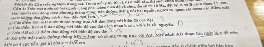 PHẢN II: Câu trắc nghiệm đủng sai. Trong mỗi ý a), b), c), d) ở mỗi câu, thí sinh chọn dùng hoặc : 
Câu 1: Trên mặt nước có hai nguồn cùng pha ,cùng biên độ và cùng tần số f=10 0 Hz, đặt tại A và B cách nhau 15 cm. 
Hai nguồn dao động theo phương thẳng đứng, trên đường thẳng nổi hai nguồn người ta quan sát được các điểm mặt 
hước không dao động cách nhau đều đặn 1cm. 
a/ Các điểm trên mặt nước thuộc trung trực AB dao động với biên độ cực đại. 
b/ Các điểm trên AB dao động với biên độ cực đại cách nhau k cm, với k là số nguyên. 
c/ Trên AB có 13 điểm dao động với biên độ cực đại. 
d/ Xét trên mặt nước đường thẳng MN=5cm có chung trung trực với AB, MN cách AB đoạn lớn nhất là x đề trên
MN có 4 cực tiểu. giá trị của x=4sqrt(6)cm G u ở chính giữa hai bản kim