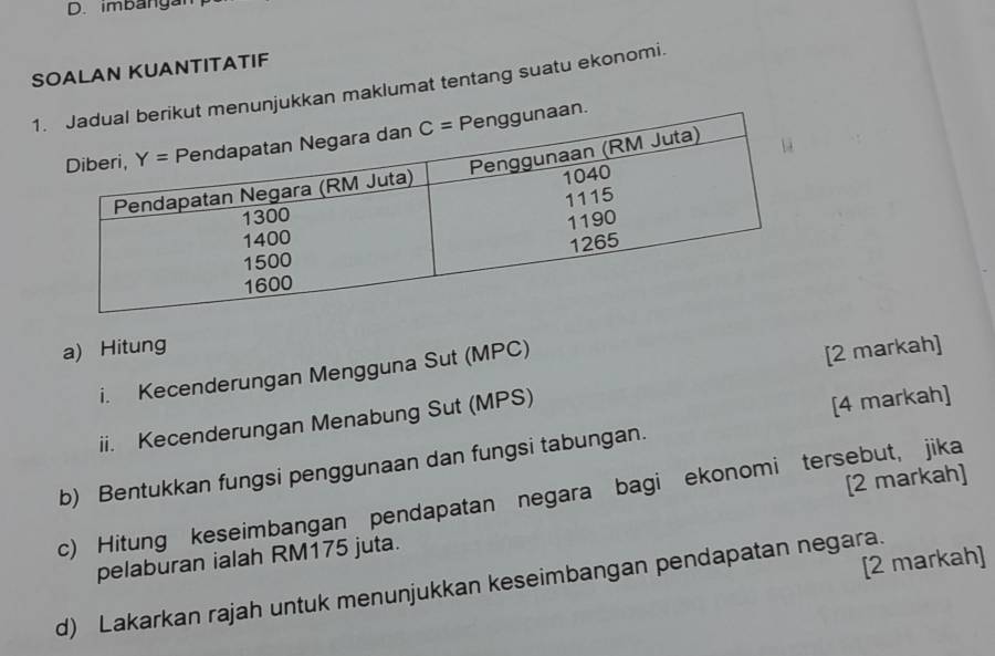 imbanga
SOALAN KUANTITATIF
1njukkan maklumat tentang suatu ekonomi.
a) Hitung
i. Kecenderungan Mengguna Sut (MPC)
ii. Kecenderungan Menabung Sut (MPS) [2 markah]
[4 markah]
b) Bentukkan fungsi penggunaan dan fungsi tabungan.
c) Hitung keseimbangan pendapatan negara bagi ekonomi tersebut, jika
pelaburan ialah RM175 juta. [2 markah]
[2 markah]
d) Lakarkan rajah untuk menunjukkan keseimbangan pendapatan negara.