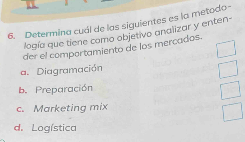 Determina cuál de las siguientes es la metodo-
logía que tiene como objetivo analizar y enten-
der el comportamiento de los mercados.
a. Diagramación
b. Preparación
c. Marketing mix
d. Logística