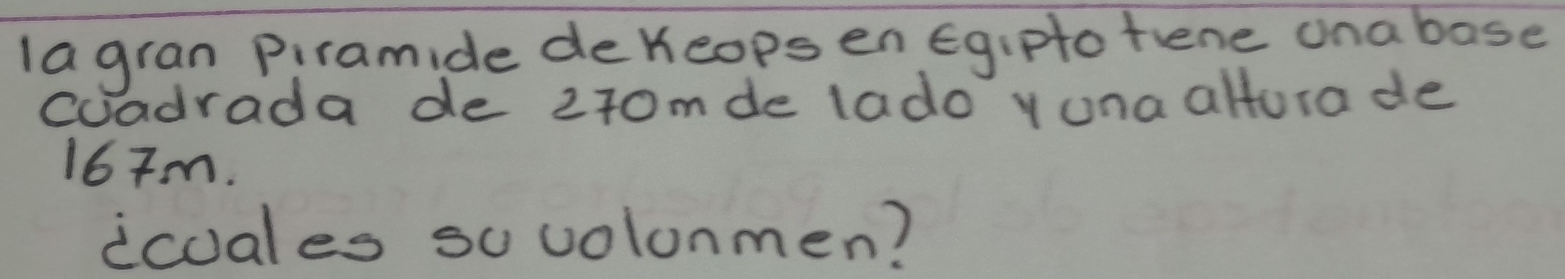lagran Piramide dekeopsen Egiptotene ona base 
coadrada de 270mde lado yuna altura de
167m. 
icuales sovolonmen?