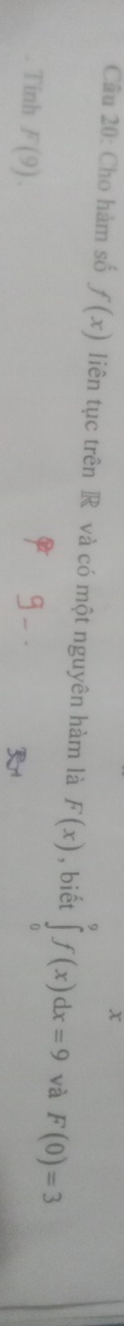 x
Câu 20: Cho hàm số f(x) liên tục trên R và có một nguyên hàm là F(x) , biết ∈tlimits _0^9f(x)dx=9 và F(0)=3
Tinh F(9).