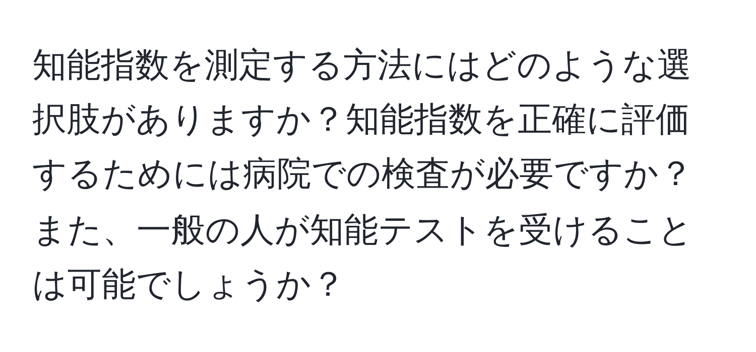 知能指数を測定する方法にはどのような選択肢がありますか？知能指数を正確に評価するためには病院での検査が必要ですか？また、一般の人が知能テストを受けることは可能でしょうか？