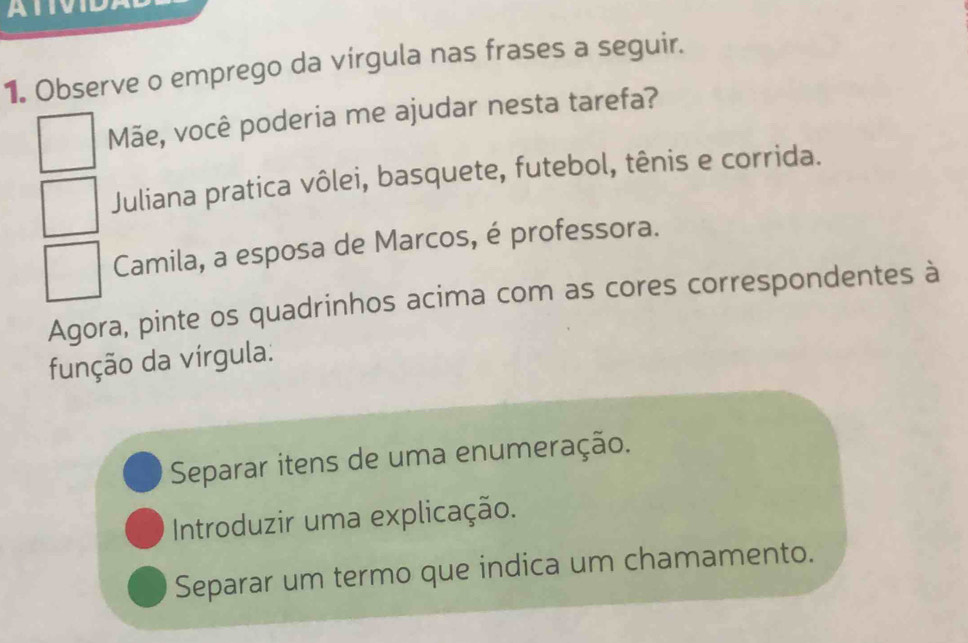 ATIVID 
1. Observe o emprego da virgula nas frases a seguir. 
Mãe, você poderia me ajudar nesta tarefa? 
Juliana pratica vôlei, basquete, futebol, tênis e corrida. 
Camila, a esposa de Marcos, é professora. 
Agora, pinte os quadrinhos acima com as cores correspondentes à 
função da vírgula: 
Separar itens de uma enumeração. 
Introduzir uma explicação. 
Separar um termo que indica um chamamento.