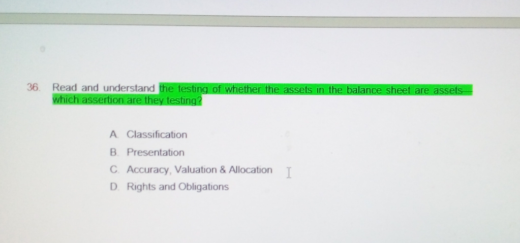 Read and understand the testing of whether the assets in the balance sheet are assets
which assertion are they testing?
A. Classification
B. Presentation
C. Accuracy, Valuation & Allocation
D. Rights and Obligations