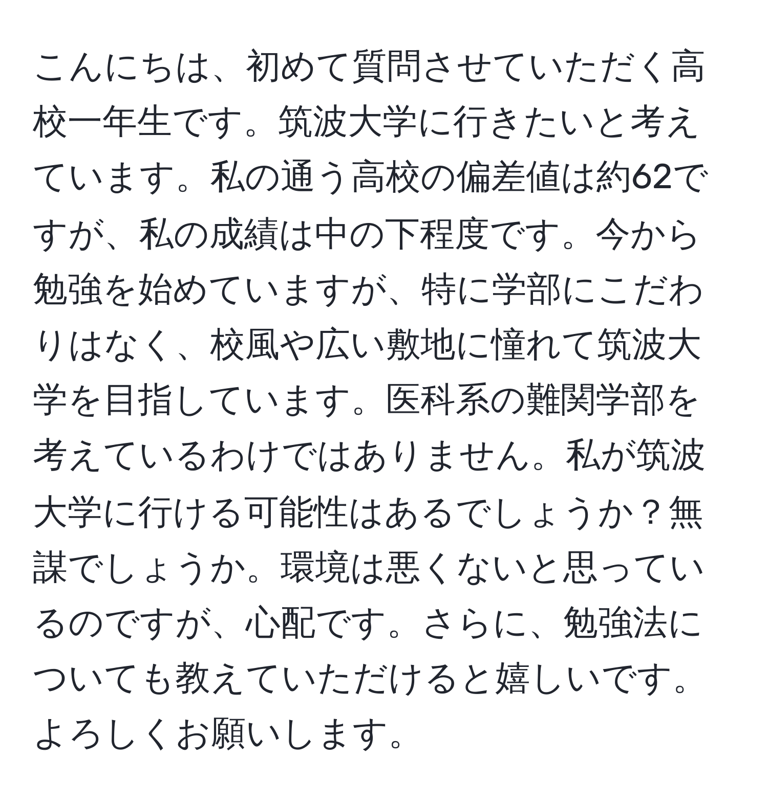 こんにちは、初めて質問させていただく高校一年生です。筑波大学に行きたいと考えています。私の通う高校の偏差値は約62ですが、私の成績は中の下程度です。今から勉強を始めていますが、特に学部にこだわりはなく、校風や広い敷地に憧れて筑波大学を目指しています。医科系の難関学部を考えているわけではありません。私が筑波大学に行ける可能性はあるでしょうか？無謀でしょうか。環境は悪くないと思っているのですが、心配です。さらに、勉強法についても教えていただけると嬉しいです。よろしくお願いします。