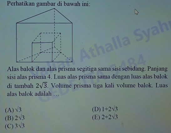 Perhatikan gambar di bawah ini:
a

Alas balok dan alas prisma segitiga sama sisi sebidang. Panjang
sisi alas prisma 4. Luas alas prisma sama dengan luas alas balok
di tambah 2sqrt(3). . Volume prisma tiga kali volume balok. Luas
alas balok adalah …
(A) sqrt(3) (D) 1+2sqrt(3)
(B) 2sqrt(3) (E) 2+2sqrt(3)
(C) 3sqrt(3)