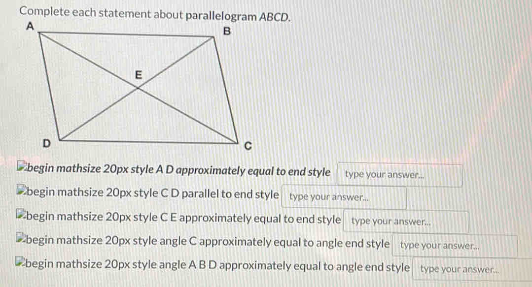 Complete each statement about parallelogram ABCD. 
Ebegin mathsize 20px style A D approximately equal to end style type your answer... 
begin mathsize 20px style C D parallel to end style type your answer... 
begin mathsize 20px style C E approximately equal to end style type your answer... 
begin mathsize 20px style angle C approximately equal to angle end style type your answer... 
begin mathsize 20px style angle A B D approximately equal to angle end style type your answer...