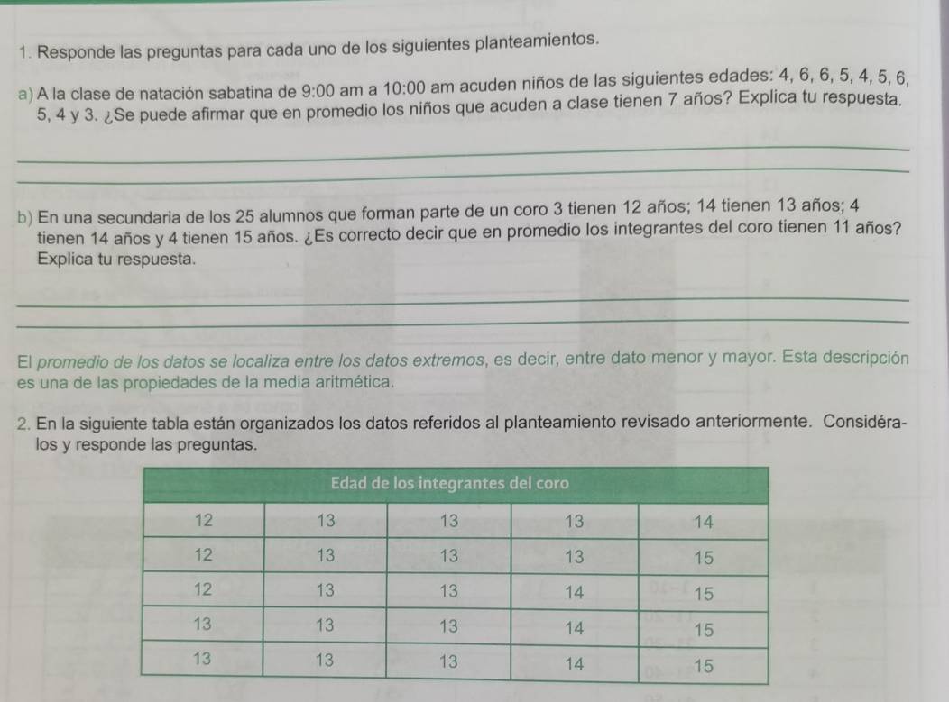 Responde las preguntas para cada uno de los siguientes planteamientos. 
a) A la clase de natación sabatina de 9:00 am a 10:00 am acuden niños de las siguientes edades: 4, 6, 6, 5, 4, 5, 6,
5, 4 y 3. ¿Se puede afirmar que en promedio los niños que acuden a clase tienen 7 años? Explica tu respuesta. 
_ 
_ 
b) En una secundaria de los 25 alumnos que forman parte de un coro 3 tienen 12 años; 14 tienen 13 años; 4
tienen 14 años y 4 tienen 15 años. ¿Es correcto decir que en promedio los integrantes del coro tienen 11 años? 
Explica tu respuesta. 
_ 
_ 
El promedio de los datos se localiza entre los datos extremos, es decir, entre dato menor y mayor. Esta descripción 
es una de las propiedades de la media aritmética. 
2. En la siguiente tabla están organizados los datos referidos al planteamiento revisado anteriormente. Considéra- 
los y responde las preguntas.