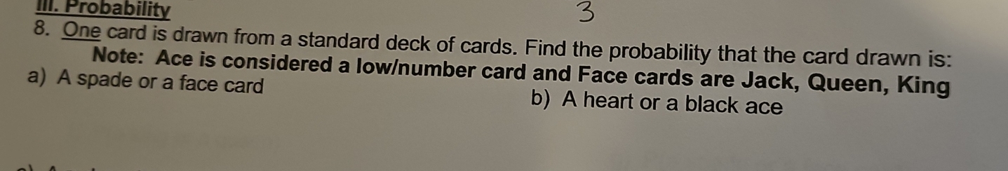 Probability 
8. One card is drawn from a standard deck of cards. Find the probability that the card drawn is: 
Note: Ace is considered a low/number card and Face cards are Jack, Queen, King 
a) A spade or a face card b) A heart or a black ace