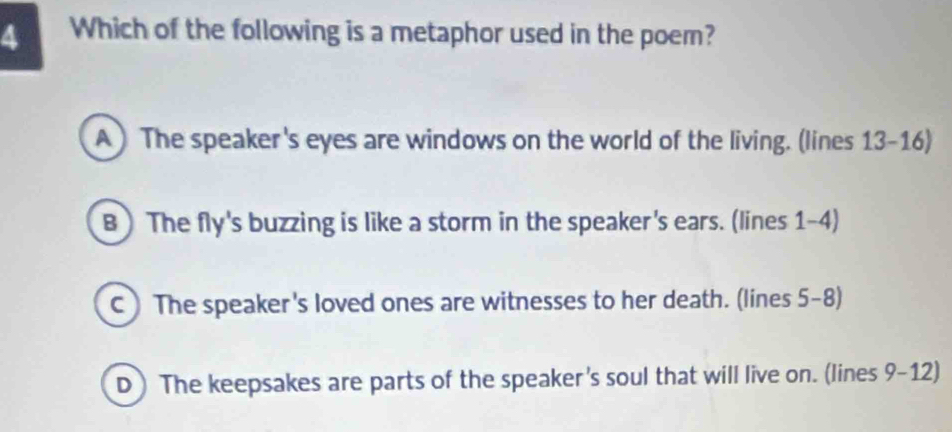 Which of the following is a metaphor used in the poem?
A) The speaker's eyes are windows on the world of the living. (lines 13-16)
B ) The fly's buzzing is like a storm in the speaker's ears. (lines 1-4)
C) The speaker's loved ones are witnesses to her death. (lines 5-8)
D ) The keepsakes are parts of the speaker's soul that will live on. (lines 9-12)