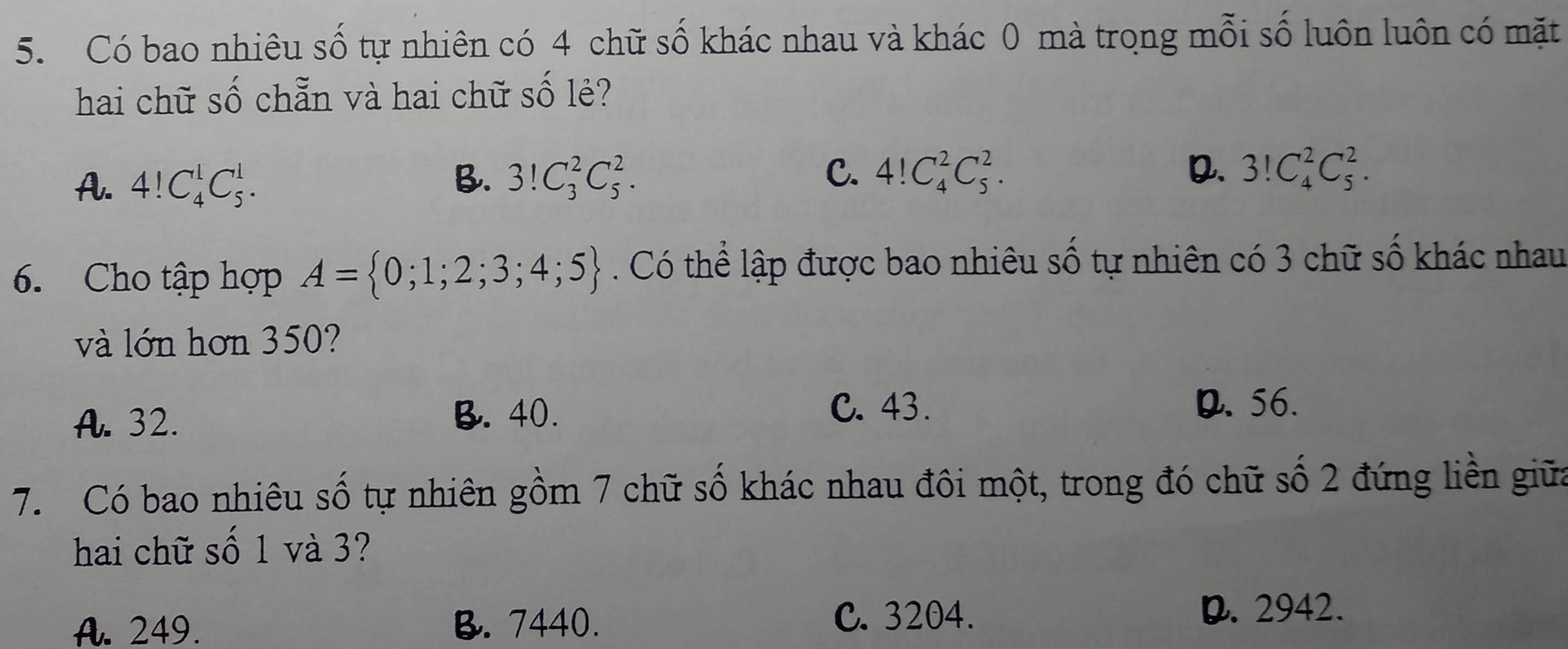 Có bao nhiêu số tự nhiên có 4 chữ số khác nhau và khác 0 mà trong mỗi số luôn luôn có mặt
hai chữ số chẵn và hai chữ số lẻ?
A. 4!C_4^(1C_5^1. B. 3!C_3^2C_5^2. C. 4!C_4^2C_5^2.
Q. 3!C_4^2C_5^2. 
6. Cho tập hợp A= 0;1;2;3;4;5). Có thể lập được bao nhiêu số tự nhiên có 3 chữ số khác nhau
và lớn hơn 350?
A. 32. B. 40.
C. 43. D. 56.
7. Có bao nhiêu số tự nhiên gồm 7 chữ số khác nhau đôi một, trong đó chữ số 2 đứng liền giữa
hai chữ số 1 và 3?
A. 249. B. 7440. C. 3204. D. 2942.