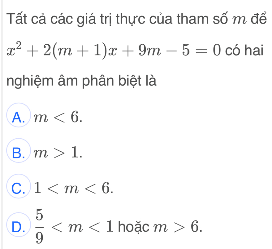 Tất cả các giá trị thực của tham số m để
x^2+2(m+1)x+9m-5=0 có hai
nghiệm âm phân biệt là
A. m<6</tex>.
B. m>1.
C. 1 .
D.  5/9  hoặc m>6.